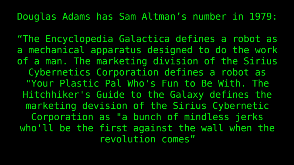 Douglas Adams has Sam Altman’s number in 1979:
“The Encyclopedia Galactica defines a robot as a mechanical apparatus designed to do the work of a man. The marketing division of the Sirius Cybernetics Corporation defines a robot as "Your Plastic Pal Who's Fun to Be With. The Hitchhiker's Guide to the Galaxy defines the marketing devision of the Sirius Cybernetic Corporation as "a bunch of mindless jerks who'll be the first against the wall when the revolution comes”